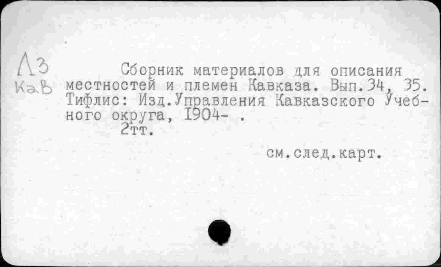 ﻿Къ
КгкЬ
Сборник материалов для описания местностей и племен Кавказа. Вып.34, 35. Тифлис: Изд.Управления Кавказского Учебного округа, 1904- .
2тт.
см.след.карт.